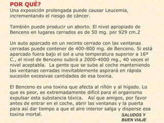 •   POR QUÉ?
    Una exposición prolongada puede causar Leucemia,
    incrementando el riesgo de cáncer.

    También puede producir un aborto. El nivel apropiado de
    Benceno en lugares cerrados es de 50 mg. por 929 cm.2

    Un auto aparcado en un recinto cerrado con las ventanas
    cerradas puede contener de 400-800 mg. de Benceno. Si está
    aparcado fuera bajo el sol a una temperatura superior a 16º
    C., el nivel de Benceno subirá a 2000-4000 mg., 40 veces el
    nivel aceptabla. La gente que se sube al coche manteniendo
    las ventanas cerradas inevitablemente aspirará en rápida
    sucesión excesivas cantidades de esa toxina.

    El Benceno es una toxina que afecta al riñón y al hígado. Lo
    que es peor, es extremadamente difícil para el organismo
    expulsar esta substancia tóxica. Así que amigos, por favor
    antes de entrar en el coche, abrir las ventanas y la puerta
    para así dar tiempo a que el aire interior salga y disperse esa
    toxina mortal.                                     SALUDOS Y
                                                     BUEN VIAJE
 