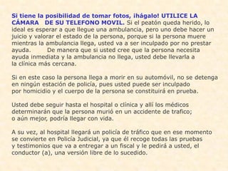 Si tiene la posibilidad de tomar fotos, ¡hágalo! UTILICE LA
CÁMARA DE SU TELEFONO MOVIL. Si el peatón queda herido, lo
ideal es esperar a que llegue una ambulancia, pero uno debe hacer un
juicio y valorar el estado de la persona, porque si la persona muere
mientras la ambulancia llega, usted va a ser inculpado por no prestar
ayuda.       De manera que si usted cree que la persona necesita
ayuda inmediata y la ambulancia no llega, usted debe llevarla a
la clínica más cercana.

Si en este caso la persona llega a morir en su automóvil, no se detenga
en ningún estación de policía, pues usted puede ser inculpado
por homicidio y el cuerpo de la persona se constituirá en prueba.

Usted debe seguir hasta el hospital o clínica y allí los médicos
determinarán que la persona murió en un accidente de trafico;
o aún mejor, podría llegar con vida.

A su vez, al hospital llegará un policía de tráfico que en ese momento
se convierte en Policía Judicial, ya que él recoge todas las pruebas
y testimonios que va a entregar a un fiscal y le pedirá a usted, el
conductor (a), una versión libre de lo sucedido.
 