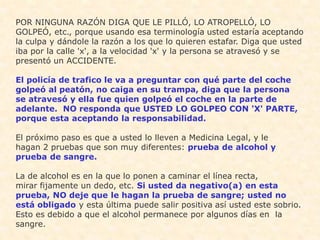 POR NINGUNA RAZÓN DIGA QUE LE PILLÓ, LO ATROPELLÓ, LO
GOLPEÓ, etc., porque usando esa terminología usted estaría aceptando
la culpa y dándole la razón a los que lo quieren estafar. Diga que usted
iba por la calle 'x', a la velocidad 'x' y la persona se atravesó y se
presentó un ACCIDENTE.

El policía de trafico le va a preguntar con qué parte del coche
golpeó al peatón, no caiga en su trampa, diga que la persona
se atravesó y ella fue quien golpeó el coche en la parte de
adelante. NO responda que USTED LO GOLPEO CON 'X' PARTE,
porque esta aceptando la responsabilidad.

El próximo paso es que a usted lo lleven a Medicina Legal, y le
hagan 2 pruebas que son muy diferentes: prueba de alcohol y
prueba de sangre.

La de alcohol es en la que lo ponen a caminar el línea recta,
mirar fijamente un dedo, etc. Si usted da negativo(a) en esta
prueba, NO deje que le hagan la prueba de sangre; usted no
está obligado y esta última puede salir positiva así usted este sobrio.
Esto es debido a que el alcohol permanece por algunos días en la
sangre.
 