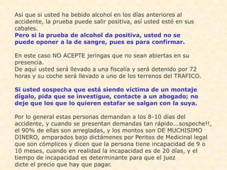 Así que si usted ha bebido alcohol en los días anteriores al
accidente, la prueba puede salir positiva, así usted esté en sus
cabales.
Pero si la prueba de alcohol da positiva, usted no se
puede oponer a la de sangre, pues es para confirmar.

En este caso NO ACEPTE jeringas que no sean abiertas en su
presencia.
De aquí usted será llevado a una fiscalía y será detenido por 72
horas y su coche será llevado a uno de los terrenos del TRAFICO.

Si usted sospecha que está siendo víctima de un montaje
dígalo, pida que se investigue, contacte a un abogado; no
deje que los que lo quieren estafar se salgan con la suya.

Por lo general estas personas demandan a los 8-10 días del
accidente, y cuando se presentan demandas tan rápido...sospeche!!,
el 90% de ellas son arregladas, y los montos son DE MUCHISIMO
DINERO, amparados bajo dictámenes por Peritos de Medicinal legal
que son cómplices y dicen que la persona tiene incapacidad de 9 o
10 meses, cuando en realidad la incapacidad es de 20 días, y el
tiempo de incapacidad es determinante para que el juez
dicte el precio que hay que pagar.
 