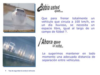 Que para frenar totalmente         un
                                              vehículo que circula a 100 km/h,   en
                                              un día lluvioso, se necesita       un
                                              espacio libre, igual al largo de   un
                                              campo de fútbol ?.




                                              Le sugerimos mantener en todo
                                              momento una adecuada distancia de
                                              separación entre vehículos.


9   Tips de seguridad al conducir vehiculos
 