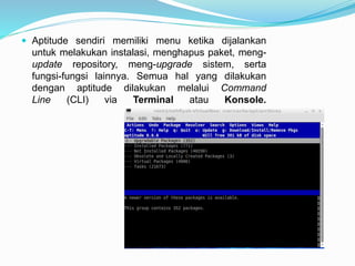  Aptitude sendiri memiliki menu ketika dijalankan
untuk melakukan instalasi, menghapus paket, meng-
update repository, meng-upgrade sistem, serta
fungsi-fungsi lainnya. Semua hal yang dilakukan
dengan aptitude dilakukan melalui Command
Line (CLI) via Terminal atau Konsole.
 