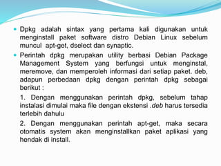  Dpkg adalah sintax yang pertama kali digunakan untuk
menginstall paket software distro Debian Linux sebelum
muncul apt-get, dselect dan synaptic.
 Perintah dpkg merupakan utility berbasi Debian Package
Management System yang berfungsi untuk menginstal,
meremove, dan memperoleh informasi dari setiap paket. deb,
adapun perbedaan dpkg dengan perintah dpkg sebagai
berikut :
1. Dengan menggunakan perintah dpkg, sebelum tahap
instalasi dimulai maka file dengan ekstensi .deb harus tersedia
terlebih dahulu
2. Dengan menggunakan perintah apt-get, maka secara
otomatis system akan menginstallkan paket aplikasi yang
hendak di install.
 
