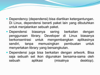  Dependency (dependensi) bisa diartikan ketergantungan.
Di Linux, dependensi berarti paket lain yang dibutuhkan
untuk menjalankan sebuah paket.
 Dependensi biasanya sering berkaitan dengan
penggunaan library. Developer di Linux biasanya
berkonsentrasi untuk mengembangkan aplikasinya
sendiri, tanpa memusingkan pembuatan untuk
menyertakan library yang bersangkutan.
 Dependensi juga bisa berkaitan dengan artwork. Bisa
saja sebuah set ikon digunakan bersama-sama oleh
sebuah aplikasi (misalnya desktop).
 