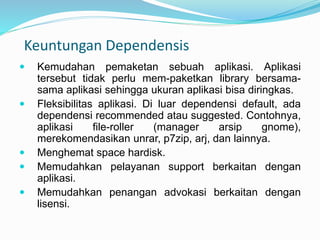 Keuntungan Dependensis
 Kemudahan pemaketan sebuah aplikasi. Aplikasi
tersebut tidak perlu mem-paketkan library bersama-
sama aplikasi sehingga ukuran aplikasi bisa diringkas.
 Fleksibilitas aplikasi. Di luar dependensi default, ada
dependensi recommended atau suggested. Contohnya,
aplikasi file-roller (manager arsip gnome),
merekomendasikan unrar, p7zip, arj, dan lainnya.
 Menghemat space hardisk.
 Memudahkan pelayanan support berkaitan dengan
aplikasi.
 Memudahkan penangan advokasi berkaitan dengan
lisensi.
 