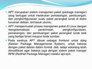  APT merupakan sistem manajemen paket (package manager)
yang bertugas untuk melakukan pemasangan, pembuangan,
dan pengkonfigurasian suatu paket perangkat lunak di distro
turuanan debian, termasuk ubuntu.
 APT mempermudah proses manajemen paket di Linux dengan
mengotomatisasi penerimaan, pengkonfigurasian,
pemasangan, dan pembuangan paket perangkat lunak baik
yang bertipe binari maupun kode sumber.
 Pada awalnya APT dibuat sebagai frontend untuk dpkg
(Debian Package Managemenet System), untuk bekerja
dengan paket debian dalam format .deb, tetapi sekarang telah
dimodifikasi agar bekerja juga dengan sistem paket manajer
RPM (RedHat Package Manager) melalui apt-rpm.
 