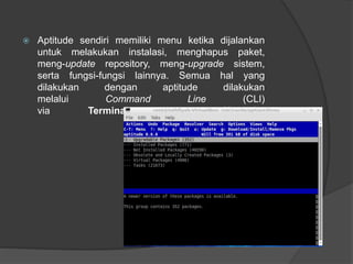  Aptitude sendiri memiliki menu ketika dijalankan
untuk melakukan instalasi, menghapus paket,
meng-update repository, meng-upgrade sistem,
serta fungsi-fungsi lainnya. Semua hal yang
dilakukan dengan aptitude dilakukan
melalui Command Line (CLI)
via Terminal atau Konsole.
 