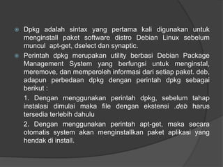  Dpkg adalah sintax yang pertama kali digunakan untuk
menginstall paket software distro Debian Linux sebelum
muncul apt-get, dselect dan synaptic.
 Perintah dpkg merupakan utility berbasi Debian Package
Management System yang berfungsi untuk menginstal,
meremove, dan memperoleh informasi dari setiap paket. deb,
adapun perbedaan dpkg dengan perintah dpkg sebagai
berikut :
1. Dengan menggunakan perintah dpkg, sebelum tahap
instalasi dimulai maka file dengan ekstensi .deb harus
tersedia terlebih dahulu
2. Dengan menggunakan perintah apt-get, maka secara
otomatis system akan menginstallkan paket aplikasi yang
hendak di install.
 