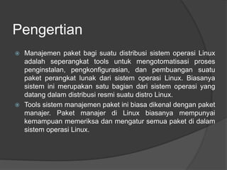 Pengertian
 Manajemen paket bagi suatu distribusi sistem operasi Linux
adalah seperangkat tools untuk mengotomatisasi proses
penginstalan, pengkonfigurasian, dan pembuangan suatu
paket perangkat lunak dari sistem operasi Linux. Biasanya
sistem ini merupakan satu bagian dari sistem operasi yang
datang dalam distribusi resmi suatu distro Linux.
 Tools sistem manajemen paket ini biasa dikenal dengan paket
manajer. Paket manajer di Linux biasanya mempunyai
kemampuan memeriksa dan mengatur semua paket di dalam
sistem operasi Linux.
 
