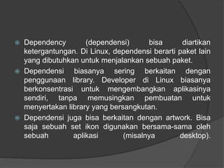  Dependency (dependensi) bisa diartikan
ketergantungan. Di Linux, dependensi berarti paket lain
yang dibutuhkan untuk menjalankan sebuah paket.
 Dependensi biasanya sering berkaitan dengan
penggunaan library. Developer di Linux biasanya
berkonsentrasi untuk mengembangkan aplikasinya
sendiri, tanpa memusingkan pembuatan untuk
menyertakan library yang bersangkutan.
 Dependensi juga bisa berkaitan dengan artwork. Bisa
saja sebuah set ikon digunakan bersama-sama oleh
sebuah aplikasi (misalnya desktop).
 