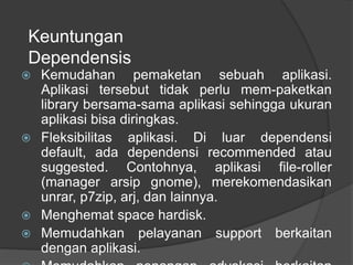 Keuntungan
Dependensis
 Kemudahan pemaketan sebuah aplikasi.
Aplikasi tersebut tidak perlu mem-paketkan
library bersama-sama aplikasi sehingga ukuran
aplikasi bisa diringkas.
 Fleksibilitas aplikasi. Di luar dependensi
default, ada dependensi recommended atau
suggested. Contohnya, aplikasi file-roller
(manager arsip gnome), merekomendasikan
unrar, p7zip, arj, dan lainnya.
 Menghemat space hardisk.
 Memudahkan pelayanan support berkaitan
dengan aplikasi.
 