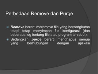 Perbedaan Remove dan Purge
 Remove berarti meremove file yang bersangkutan
tetapi tetap menyimpan file konfigurasi (dan
beberapa log tentang file atau program tersebut).
 Sedangkan purge berarti menghapus semua
yang berhubungan dengan aplikasi
 
