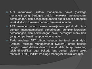  APT merupakan sistem manajemen paket (package
manager) yang bertugas untuk melakukan pemasangan,
pembuangan, dan pengkonfigurasian suatu paket perangkat
lunak di distro turuanan debian, termasuk ubuntu.
 APT mempermudah proses manajemen paket di Linux
dengan mengotomatisasi penerimaan, pengkonfigurasian,
pemasangan, dan pembuangan paket perangkat lunak baik
yang bertipe binari maupun kode sumber.
 Pada awalnya APT dibuat sebagai frontend untuk dpkg
(Debian Package Managemenet System), untuk bekerja
dengan paket debian dalam format .deb, tetapi sekarang
telah dimodifikasi agar bekerja juga dengan sistem paket
manajer RPM (RedHat Package Manager) melalui apt-rpm.
 