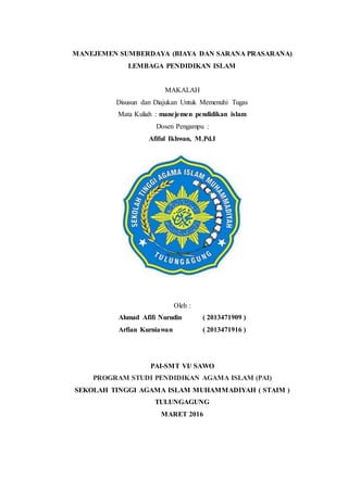 MANEJEMEN SUMBERDAYA (BIAYA DAN SARANA PRASARANA)
LEMBAGA PENDIDIKAN ISLAM
MAKALAH
Disusun dan Diajukan Untuk Memenuhi Tugas
Mata Kuliah : manejemen pendidikan islam
Dosen Pengampu :
Afiful Ikhwan, M.Pd.I
Oleh :
Ahmad Afifi Nurudin ( 2013471909 )
Arfian Kurniawan ( 2013471916 )
PAI-SMT VI/ SAWO
PROGRAM STUDI PENDIDIKAN AGAMA ISLAM (PAI)
SEKOLAH TINGGI AGAMA ISLAM MUHAMMADIYAH ( STAIM )
TULUNGAGUNG
MARET 2016
 