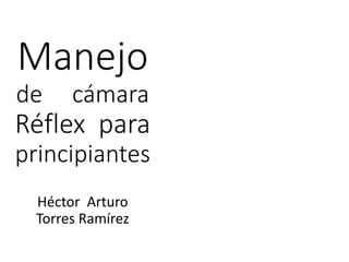 Manejo
de cámara
Réflex para
principiantes
Héctor Arturo
Torres Ramírez
 