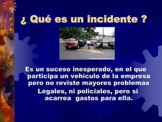 ¿ Qué es un incidente ?
Es un suceso inesperado, en el que
participa un vehículo de la empresa
pero no reviste mayores problemas
Legales, ni policiales, pero si
acarrea gastos para ella.
 