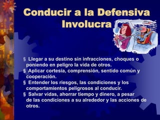 Conducir a la Defensiva
Involucra
§ Llegar a su destino sin infracciones, choques o
poniendo en peligro la vida de otros.
§ Aplicar cortesía, comprensión, sentido común y
cooperación.
§ Entender los riesgos, las condiciones y los
comportamientos peligrosos al conducir.
§ Salvar vidas, ahorrar tiempo y dinero, a pesar
de las condiciones a su alrededor y las acciones de
otros.
 