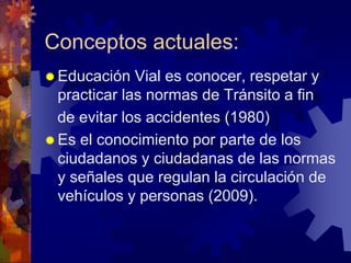 Conceptos actuales:
 Educación Vial es conocer, respetar y
practicar las normas de Tránsito a fin
de evitar los accidentes (1980)
 Es el conocimiento por parte de los
ciudadanos y ciudadanas de las normas
y señales que regulan la circulación de
vehículos y personas (2009).
 