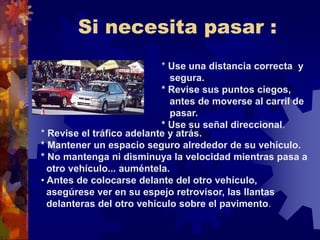 Si necesita pasar :
* Use una distancia correcta y
segura.
* Revise sus puntos ciegos,
antes de moverse al carril de
pasar.
* Use su señal direccional.
* Revise el tráfico adelante y atrás.
* Mantener un espacio seguro alrededor de su vehículo.
* No mantenga ni disminuya la velocidad mientras pasa a
otro vehículo... auméntela.
• Antes de colocarse delante del otro vehículo,
asegúrese ver en su espejo retrovisor, las llantas
delanteras del otro vehículo sobre el pavimento.
 