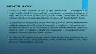 DEFICINIÓN DEL PRODUCTO:
 El cacao es la semilla proveniente del fruto de árbol Teobroma cacao L., planta originaria del
bosque húmedo tropical de América del Sur, cuya producción se encuentra distribuida en el
mundo entre los 10 grados de latitud norte y sur del ecuador, concentrándose los mayores
volúmenes en los países tropicales, principalmente en África, Asia y América Central y del Sur.
 La parte comestible de las semillas son sus cotiledones, que con un adecuado beneficio sufren
cambios importantes durante el proceso de postcosecha y manufactura, originando un sabor y
aroma bastante apreciado por los consumidores de chocolates alrededor del mundo. En el caso de
semillas de cacao sin fermentar la característica predominante es extremadamente amargo y
astringente, completamente ausente de sabor y aroma.
 La calidad final del producto en cuanto a sabor y aroma es influenciada por diversos factores
importantes, entre ellos la variedad del material genético, condiciones de clima y suelo, manejo
agronómico y la tecnología de postcosecha.
 
