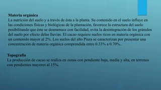 Materia orgánica
La nutrición del suelo y a través de ésta a la planta. Su contenido en el suelo influye en
las condiciones físicas y biológicas de la plantación, favorece la estructura del suelo
posibilitando que éste se desmenuce con facilidad, evita la desintegración de los gránulos
del suelo por efecto delas lluvias. El cacao requiere suelos ricos en materia orgánica con
un contenido mayor al 2%. Los suelos del alto Piura se caracterizan por presentar una
concentración de materia orgánica comprendida entre 0.33% a 0.70%..
Topografía
La producción de cacao se realiza en zonas con pendiente baja, media y alta, en terrenos
con pendientes mayores al 15%.
 