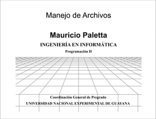 Presentación




        Manejo de Archivos

          Mauricio Paletta
     INGENIERÍA EN INFORMÁTICA
                  Programación II




          Coordinación General de Pregrado
UNIVERSIDAD NACIONAL EXPERIMENTAL DE GUAYANA

                               Programación II
 