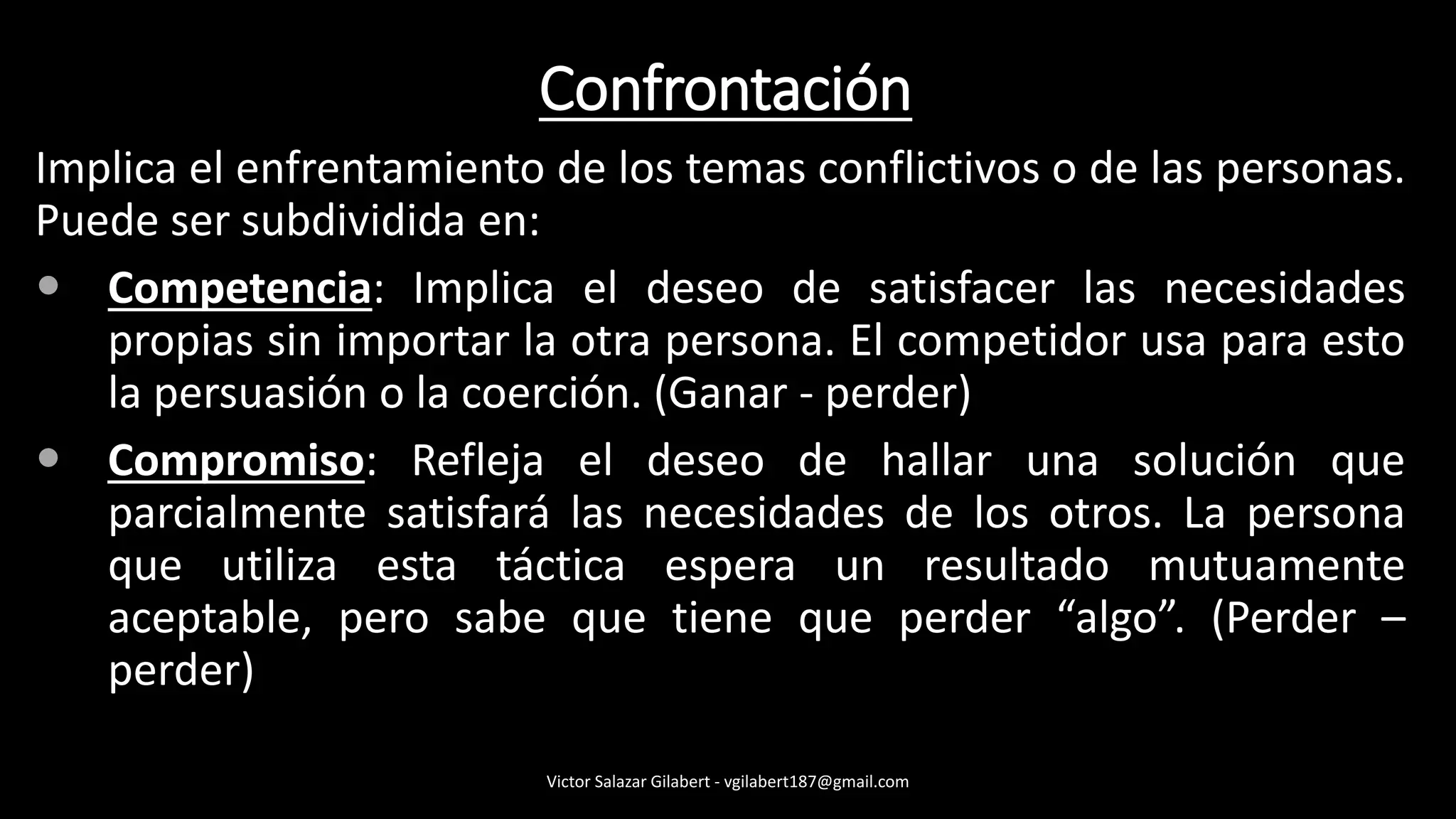 Confrontación
Implica el enfrentamiento de los temas conflictivos o de las personas.
Puede ser subdividida en:
 Competencia: Implica el deseo de satisfacer las necesidades
propias sin importar la otra persona. El competidor usa para esto
la persuasión o la coerción. (Ganar - perder)
 Compromiso: Refleja el deseo de hallar una solución que
parcialmente satisfará las necesidades de los otros. La persona
que utiliza esta táctica espera un resultado mutuamente
aceptable, pero sabe que tiene que perder “algo”. (Perder –
perder)
Victor Salazar Gilabert - vgilabert187@gmail.com
 