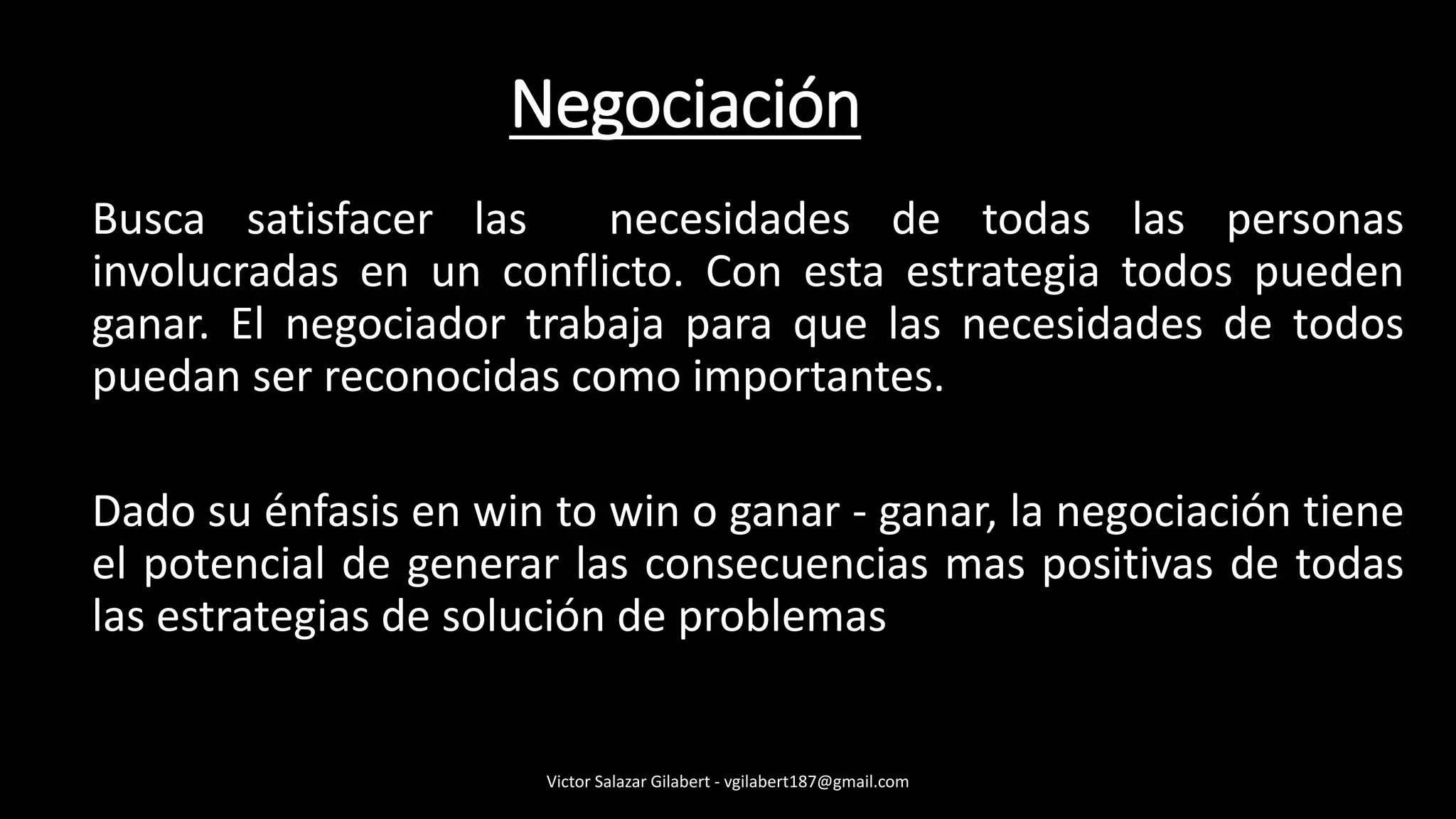 Busca satisfacer las necesidades de todas las personas
involucradas en un conflicto. Con esta estrategia todos pueden
ganar. El negociador trabaja para que las necesidades de todos
puedan ser reconocidas como importantes.
Dado su énfasis en win to win o ganar - ganar, la negociación tiene
el potencial de generar las consecuencias mas positivas de todas
las estrategias de solución de problemas
Victor Salazar Gilabert - vgilabert187@gmail.com
Negociación
 