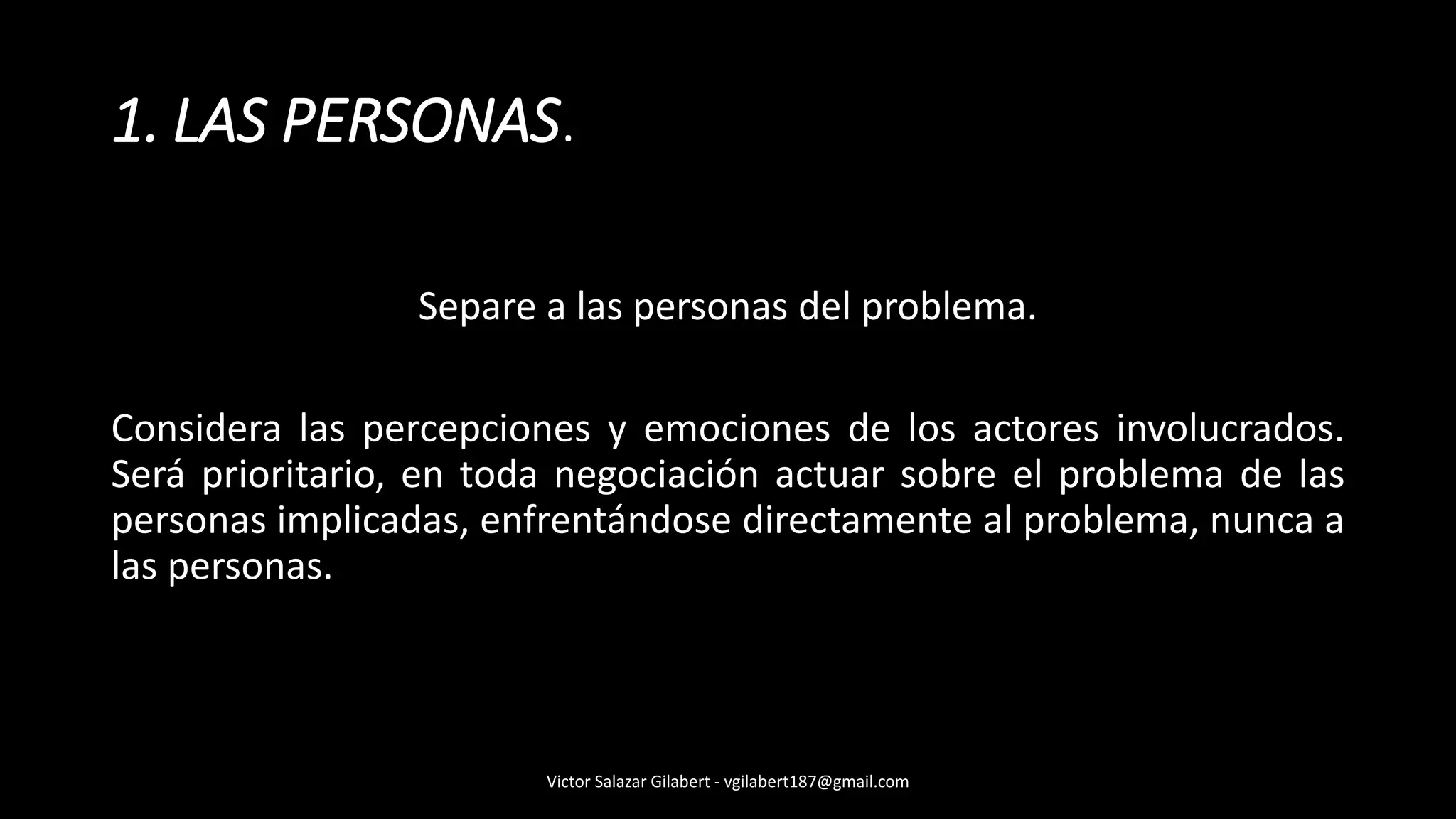 1. LAS PERSONAS.
Separe a las personas del problema.
Considera las percepciones y emociones de los actores involucrados.
Será prioritario, en toda negociación actuar sobre el problema de las
personas implicadas, enfrentándose directamente al problema, nunca a
las personas.
Victor Salazar Gilabert - vgilabert187@gmail.com
 