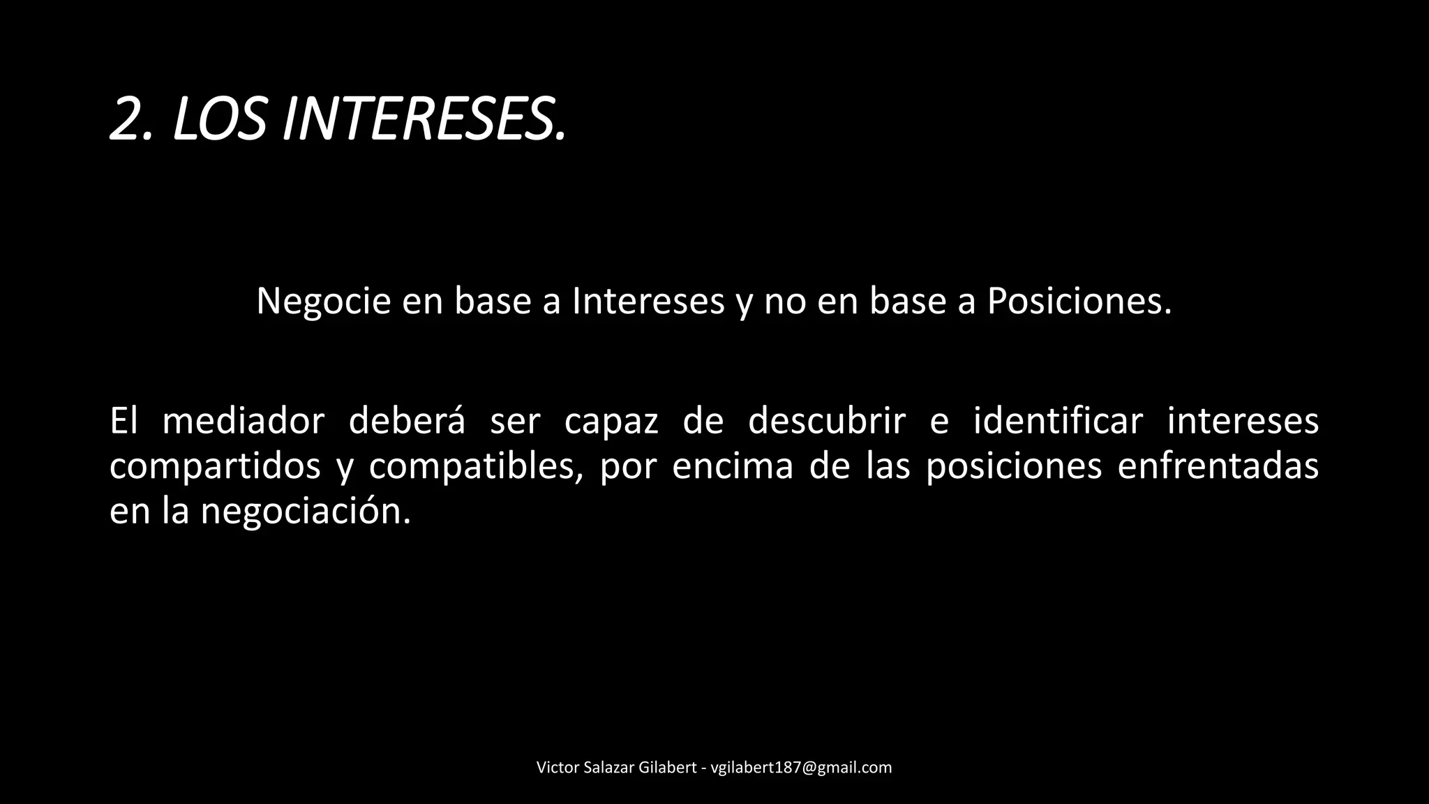 2. LOS INTERESES.
Negocie en base a Intereses y no en base a Posiciones.
El mediador deberá ser capaz de descubrir e identificar intereses
compartidos y compatibles, por encima de las posiciones enfrentadas
en la negociación.
Victor Salazar Gilabert - vgilabert187@gmail.com
 