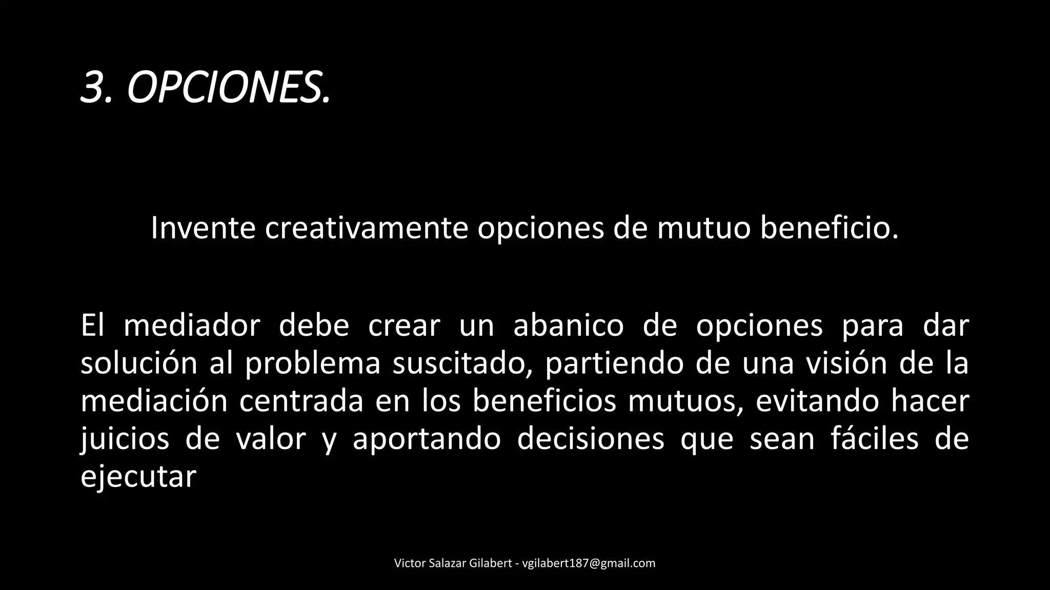 Invente creativamente opciones de mutuo beneficio.
El mediador debe crear un abanico de opciones para dar
solución al problema suscitado, partiendo de una visión de la
mediación centrada en los beneficios mutuos, evitando hacer
juicios de valor y aportando decisiones que sean fáciles de
ejecutar
3. OPCIONES.
Victor Salazar Gilabert - vgilabert187@gmail.com
 