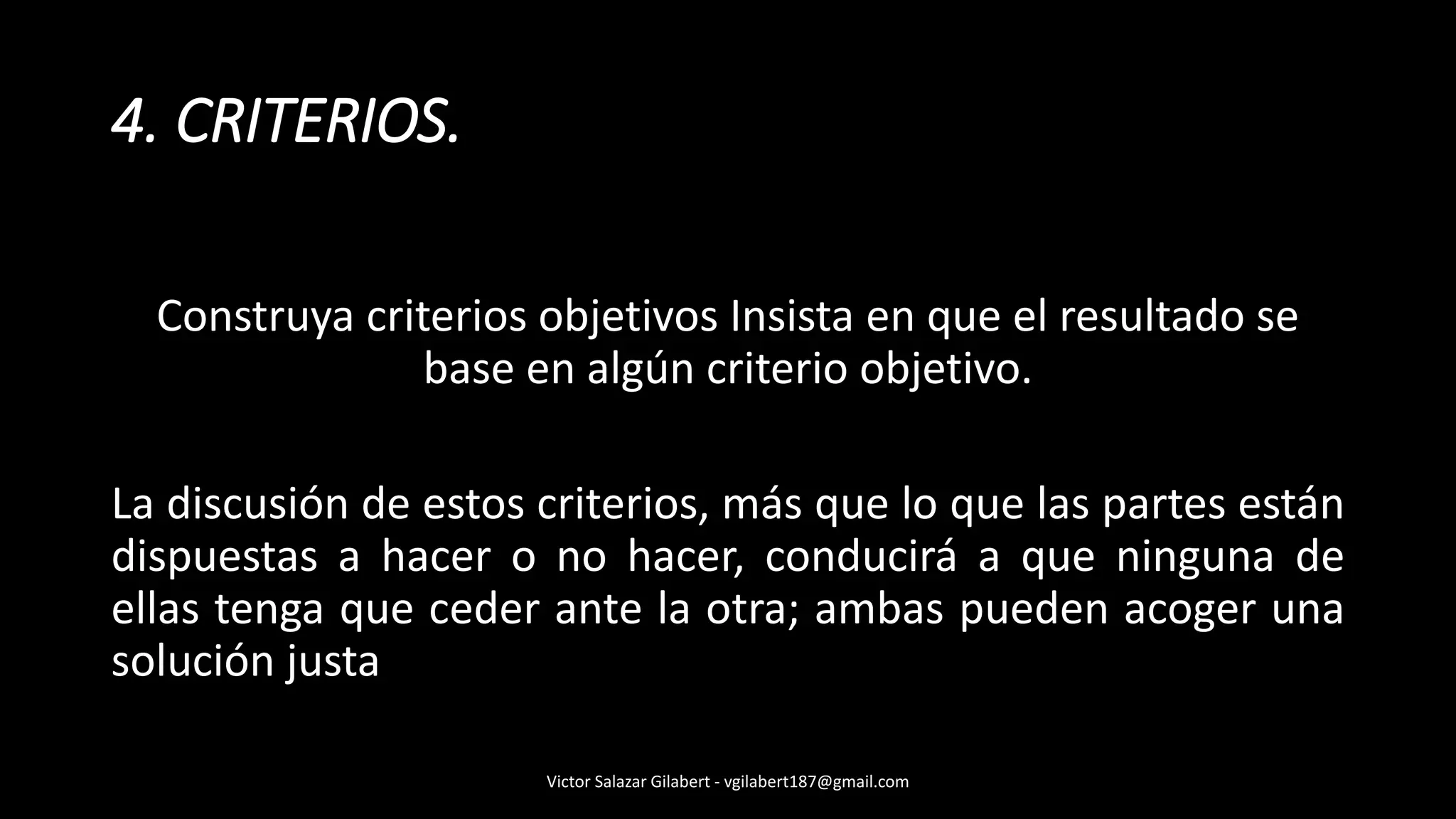 Construya criterios objetivos Insista en que el resultado se
base en algún criterio objetivo.
La discusión de estos criterios, más que lo que las partes están
dispuestas a hacer o no hacer, conducirá a que ninguna de
ellas tenga que ceder ante la otra; ambas pueden acoger una
solución justa
4. CRITERIOS.
Victor Salazar Gilabert - vgilabert187@gmail.com
 