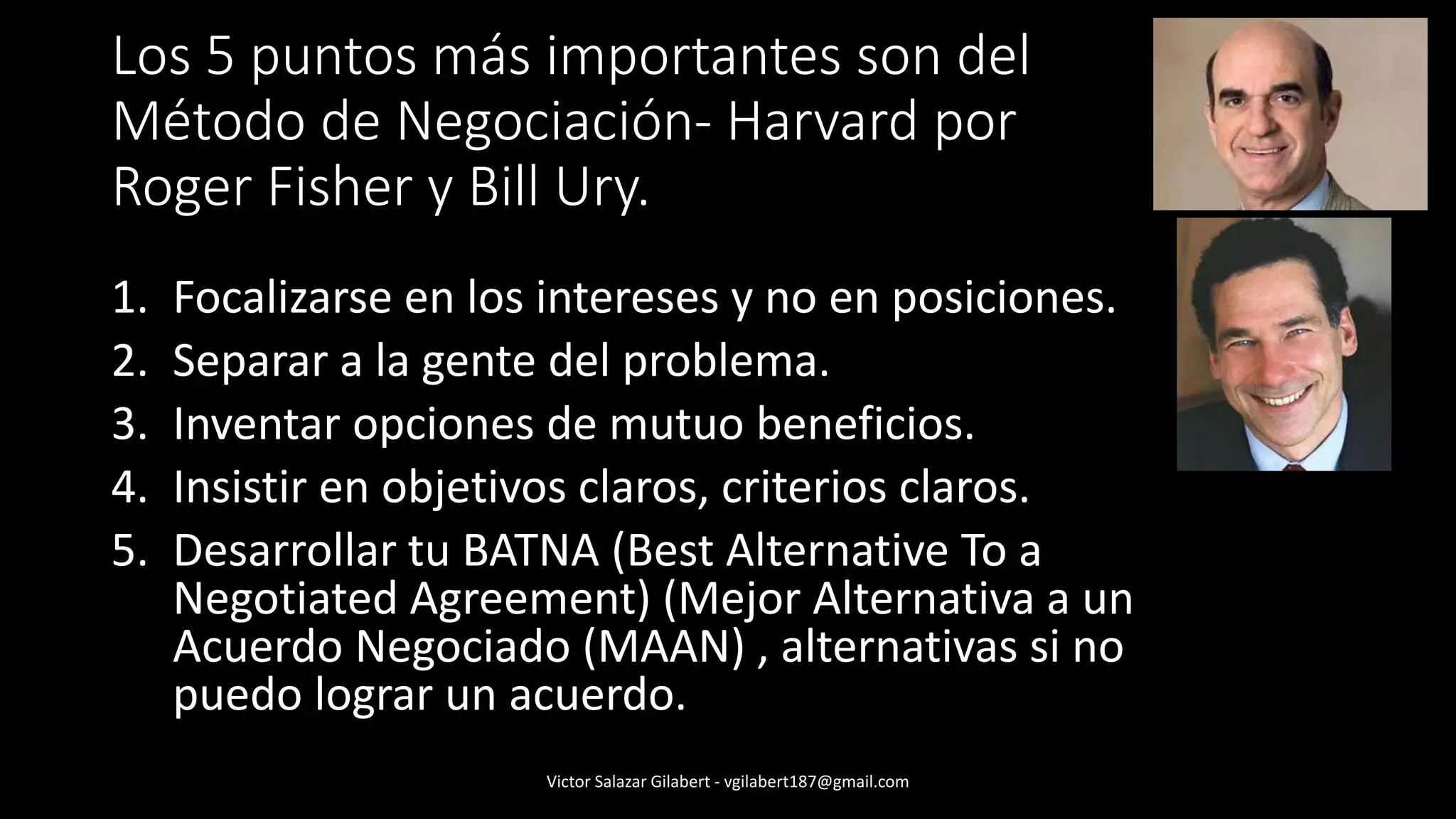 Los 5 puntos más importantes son del
Método de Negociación- Harvard por
Roger Fisher y Bill Ury.
1. Focalizarse en los intereses y no en posiciones.
2. Separar a la gente del problema.
3. Inventar opciones de mutuo beneficios.
4. Insistir en objetivos claros, criterios claros.
5. Desarrollar tu BATNA (Best Alternative To a
Negotiated Agreement) (Mejor Alternativa a un
Acuerdo Negociado (MAAN) , alternativas si no
puedo lograr un acuerdo.
Victor Salazar Gilabert - vgilabert187@gmail.com
 