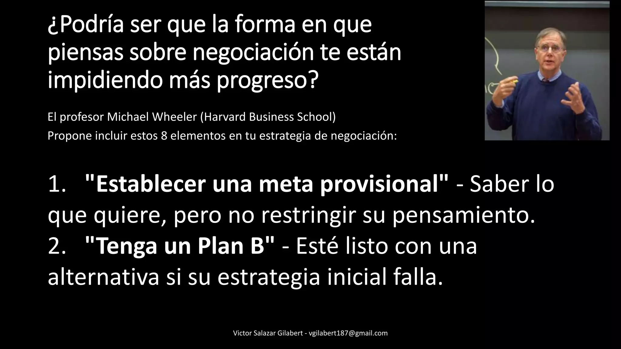 ¿Podría ser que la forma en que
piensas sobre negociación te están
impidiendo más progreso?
El profesor Michael Wheeler (Harvard Business School)
Propone incluir estos 8 elementos en tu estrategia de negociación:
1. "Establecer una meta provisional" - Saber lo
que quiere, pero no restringir su pensamiento.
2. "Tenga un Plan B" - Esté listo con una
alternativa si su estrategia inicial falla.
Victor Salazar Gilabert - vgilabert187@gmail.com
 