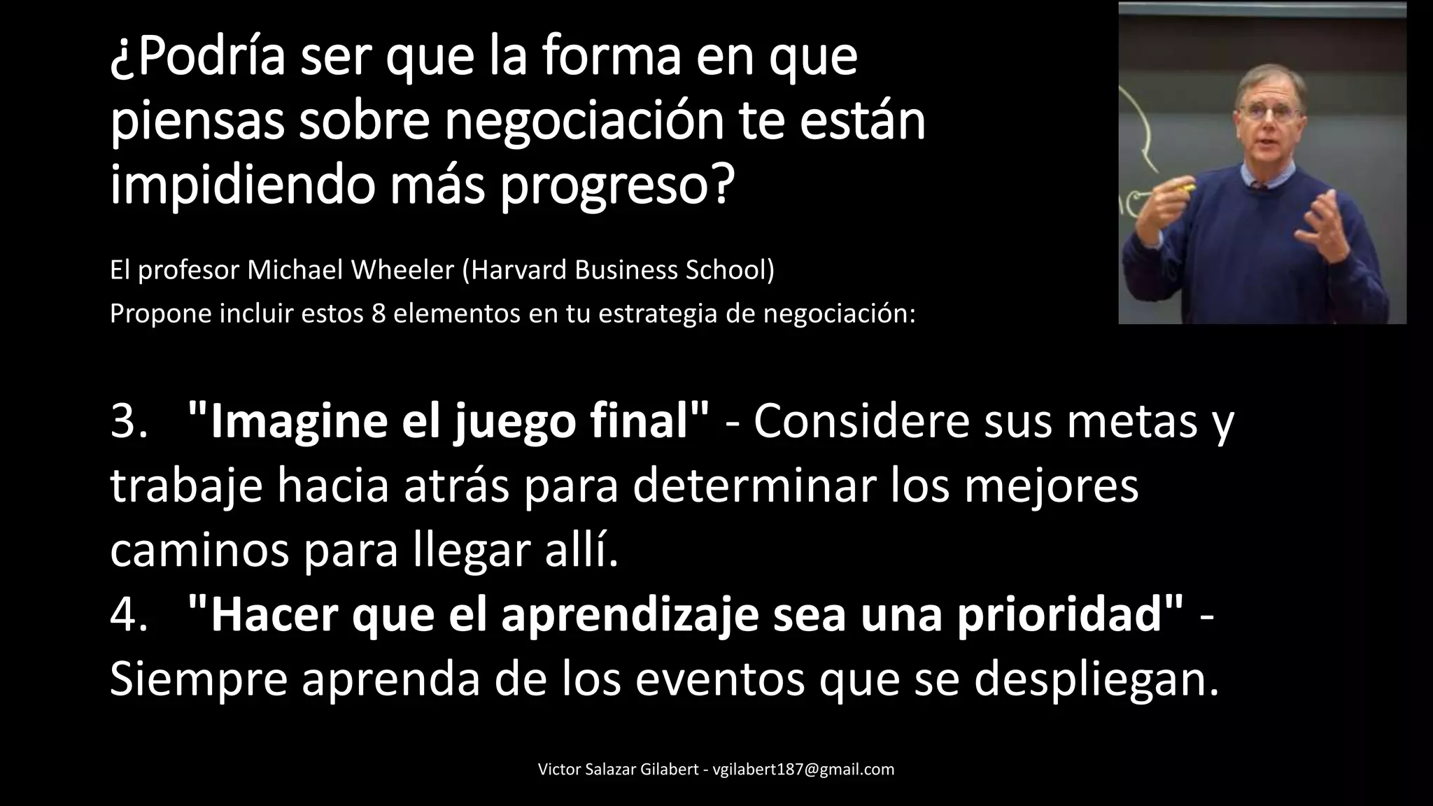 ¿Podría ser que la forma en que
piensas sobre negociación te están
impidiendo más progreso?
El profesor Michael Wheeler (Harvard Business School)
Propone incluir estos 8 elementos en tu estrategia de negociación:
3. "Imagine el juego final" - Considere sus metas y
trabaje hacia atrás para determinar los mejores
caminos para llegar allí.
4. "Hacer que el aprendizaje sea una prioridad" -
Siempre aprenda de los eventos que se despliegan.
Victor Salazar Gilabert - vgilabert187@gmail.com
 