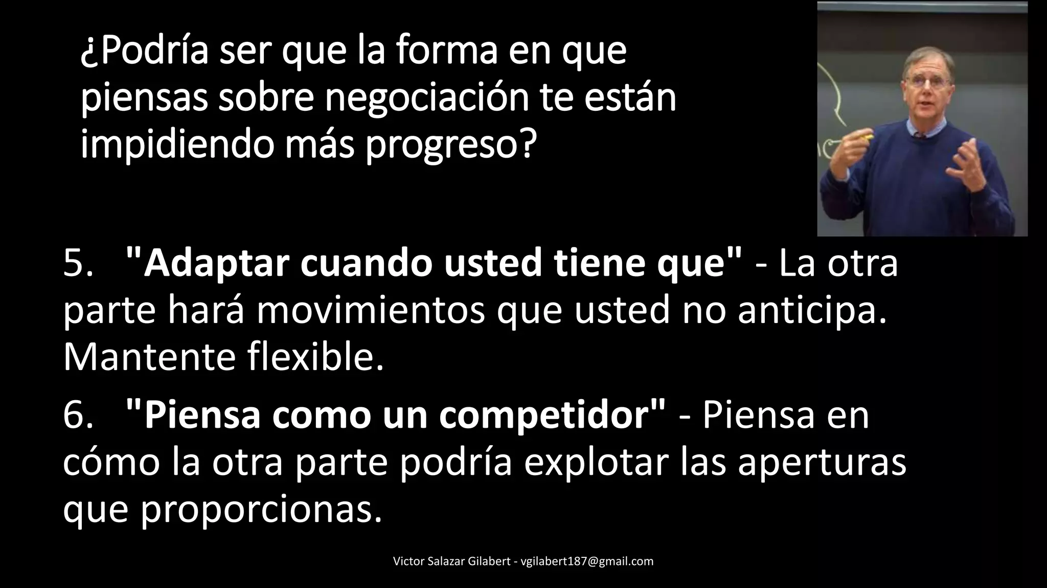 5. "Adaptar cuando usted tiene que" - La otra
parte hará movimientos que usted no anticipa.
Mantente flexible.
6. "Piensa como un competidor" - Piensa en
cómo la otra parte podría explotar las aperturas
que proporcionas.
¿Podría ser que la forma en que
piensas sobre negociación te están
impidiendo más progreso?
Victor Salazar Gilabert - vgilabert187@gmail.com
 