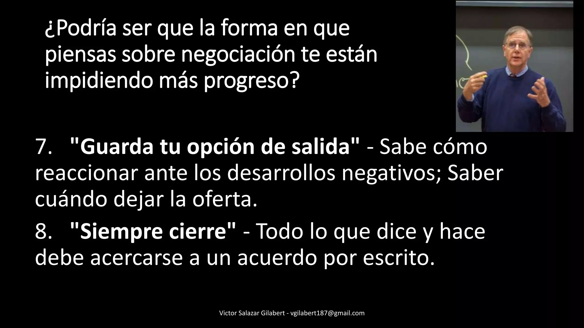 7. "Guarda tu opción de salida" - Sabe cómo
reaccionar ante los desarrollos negativos; Saber
cuándo dejar la oferta.
8. "Siempre cierre" - Todo lo que dice y hace
debe acercarse a un acuerdo por escrito.
¿Podría ser que la forma en que
piensas sobre negociación te están
impidiendo más progreso?
Victor Salazar Gilabert - vgilabert187@gmail.com
 