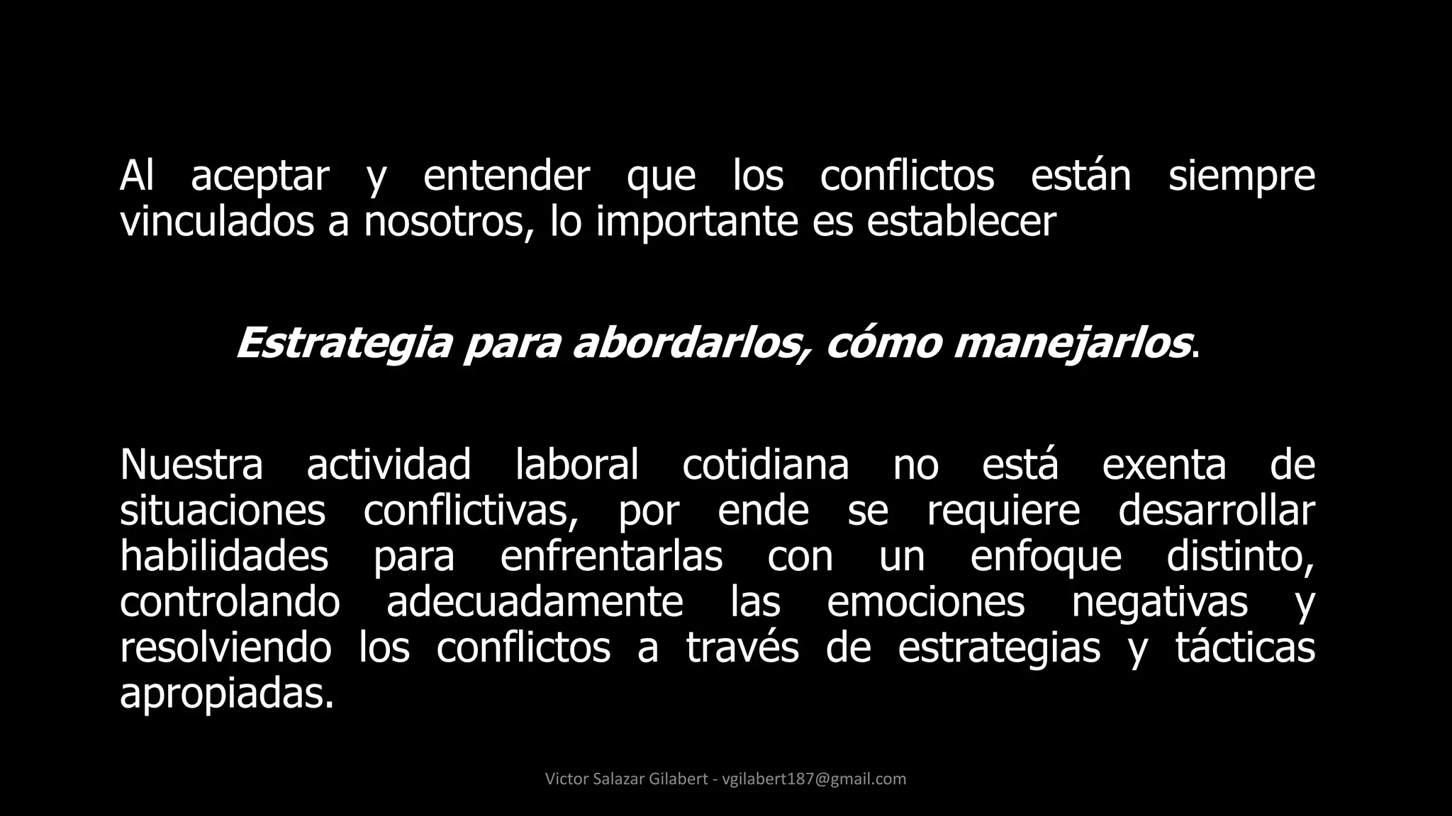 Al aceptar y entender que los conflictos están siempre
vinculados a nosotros, lo importante es establecer
Estrategia para abordarlos, cómo manejarlos.
Nuestra actividad laboral cotidiana no está exenta de
situaciones conflictivas, por ende se requiere desarrollar
habilidades para enfrentarlas con un enfoque distinto,
controlando adecuadamente las emociones negativas y
resolviendo los conflictos a través de estrategias y tácticas
apropiadas.
Victor Salazar Gilabert - vgilabert187@gmail.com
 