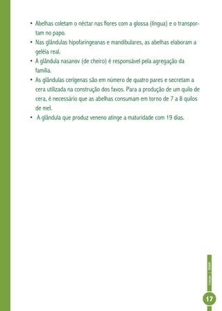 Coleção|SENAR
17
•	Abelhas coletam o néctar nas flores com a glossa (língua) e o transpor-
tam no papo.
•	Nas glândulas hipofaringeanas e mandibulares, as abelhas elaboram a
geléia real.
•	A glândula nasanov (de cheiro) é responsável pela agregação da
família.
•	As glândulas cerígenas são em número de quatro pares e secretam a
cera utilizada na construção dos favos. Para a produção de um quilo de
cera, é necessário que as abelhas consumam em torno de 7 a 8 quilos
de mel.
•	 A glândula que produz veneno atinge a maturidade com 19 dias.
 