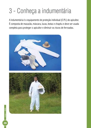 Coleção|SENAR
26
3 - Conheça a indumentária
A indumentária é o equipamento de proteção individual (E.P.I.) do apicultor.
É composta de macacão, máscara, luvas, botas e chapéu e deve ser usada
completa para proteger o apicultor e diminuir os riscos de ferroadas.
 