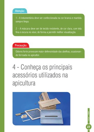 Coleção|SENAR
27
4 - Conheça os principais
acessórios utilizados na
apicultura
Atenção:
1 - A indumentária deve ser confeccionada na cor branca e mantida
sempre limpa
2 – A máscara deve ser de tecido resistente, de cor clara, com tela
fina e escura no visor, de forma a permitir melhor visualização.
Precaução:
Odores forte provocam maior defensividade das abelhas, ocasionan-
do ferroada no apicultor.
 