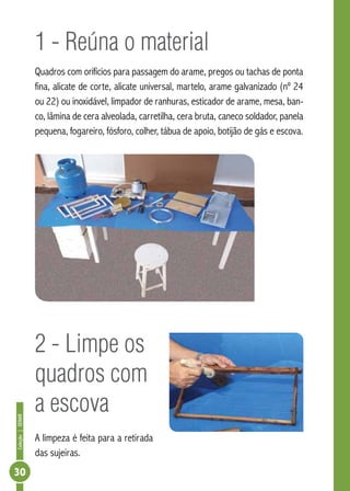 Coleção|SENAR
30
1 - Reúna o material
Quadros com orifícios para passagem do arame, pregos ou tachas de ponta
fina, alicate de corte, alicate universal, martelo, arame galvanizado (nº 24
ou 22) ou inoxidável, limpador de ranhuras, esticador de arame, mesa, ban-
co, lâmina de cera alveolada, carretilha, cera bruta, caneco soldador, panela
pequena, fogareiro, fósforo, colher, tábua de apoio, botijão de gás e escova.
2 - Limpe os
quadros com
a escova
A limpeza é feita para a retirada
das sujeiras.
 