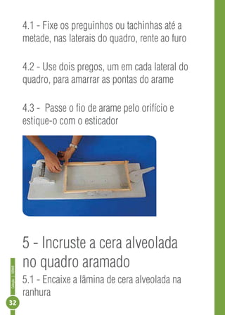 Coleção|SENAR
32
4.1 - Fixe os preguinhos ou tachinhas até a
metade, nas laterais do quadro, rente ao furo
4.2 - Use dois pregos, um em cada lateral do
quadro, para amarrar as pontas do arame
4.3 - Passe o fio de arame pelo orifício e
estique-o com o esticador
5 - Incruste a cera alveolada
no quadro aramado
5.1 - Encaixe a lâmina de cera alveolada na
ranhura
 