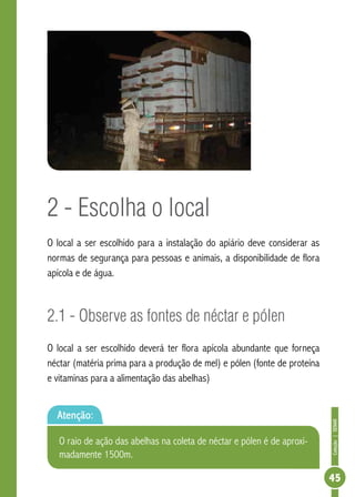 Coleção|SENAR
45
2 - Escolha o local
O local a ser escolhido para a instalação do apiário deve considerar as
normas de segurança para pessoas e animais, a disponibilidade de flora
apícola e de água.
2.1 - Observe as fontes de néctar e pólen
O local a ser escolhido deverá ter flora apícola abundante que forneça
néctar (matéria prima para a produção de mel) e pólen (fonte de proteína
e vitaminas para a alimentação das abelhas)
Atenção:
O raio de ação das abelhas na coleta de néctar e pólen é de aproxi-
madamente 1500m.
 