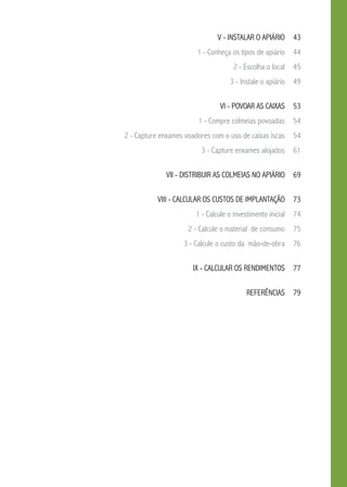 v - Instalar o apiário  43
1 - Conheça os tipos de apiário  44
2 - Escolha o local  45
3 - Instale o apiário  49
vi - Povoar as caixas  53
1 - Compre colmeias povoadas  54
2 - Capture enxames voadores com o uso de caixas iscas  54
3 - Capture enxames alojados  61
vii - Distribuir as colmeias no apiário  69
viii - Calcular os custos de implantação  73
1 - Calcule o investimento inicial  74
2 - Calcule o material de consumo  75
3 - Calcule o custo da mão-de-obra  76
IX - Calcular os rendimentos  77
referências 79
 