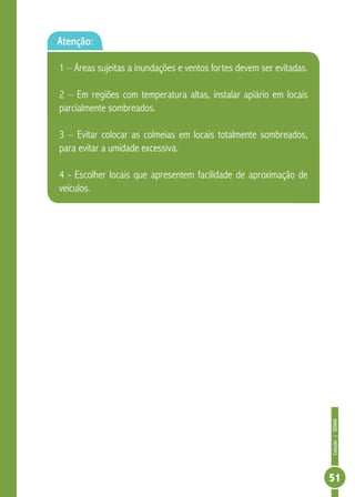 Coleção|SENAR
51
Atenção:
1 – Áreas sujeitas a inundações e ventos fortes devem ser evitadas.
2 – Em regiões com temperatura altas, instalar apiário em locais
parcialmente sombreados.
3 – Evitar colocar as colmeias em locais totalmente sombreados,
para evitar a umidade excessiva.
4 - Escolher locais que apresentem facilidade de aproximação de
veículos.
 