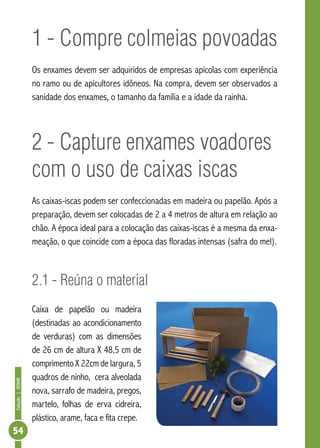 Coleção|SENAR
54
1 - Compre colmeias povoadas
Os enxames devem ser adquiridos de empresas apícolas com experiência
no ramo ou de apicultores idôneos. Na compra, devem ser observados a
sanidade dos enxames, o tamanho da família e a idade da rainha.
2 - Capture enxames voadores
com o uso de caixas iscas
As caixas-iscas podem ser confeccionadas em madeira ou papelão. Após a
preparação, devem ser colocadas de 2 a 4 metros de altura em relação ao
chão. A época ideal para a colocação das caixas-iscas é a mesma da enxa-
meação, o que coincide com a época das floradas intensas (safra do mel).
2.1 - Reúna o material
Caixa de papelão ou madeira
(destinadas ao acondicionamento
de verduras) com as dimensões
de 26 cm de altura X 48,5 cm de
comprimento X 22cm de largura, 5
quadros de ninho, cera alveolada
nova, sarrafo de madeira, pregos,
martelo, folhas de erva cidreira,
plástico, arame, faca e fita crepe.
 
