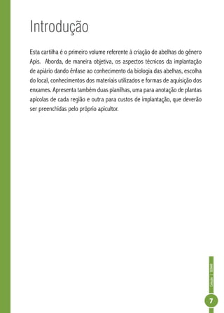 Coleção|SENAR
7
Introdução
Esta cartilha é o primeiro volume referente à criação de abelhas do gênero
Apis. Aborda, de maneira objetiva, os aspectos técnicos da implantação
de apiário dando ênfase ao conhecimento da biologia das abelhas, escolha
do local, conhecimentos dos materiais utilizados e formas de aquisição dos
enxames. Apresenta também duas planilhas, uma para anotação de plantas
apícolas de cada região e outra para custos de implantação, que deverão
ser preenchidas pelo próprio apicultor.
 