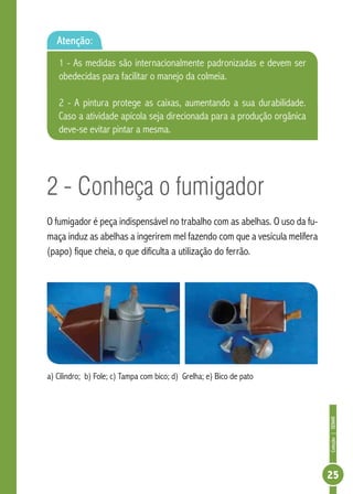 Coleção|SENAR
25
2 - Conheça o fumigador
O fumigador é peça indispensável no trabalho com as abelhas. O uso da fu-
maça induz as abelhas a ingerirem mel fazendo com que a vesícula melífera
(papo) fique cheia, o que dificulta a utilização do ferrão.
a) Cilindro; b) Fole; c) Tampa com bico; d) Grelha; e) Bico de pato
Atenção:
1 - As medidas são internacionalmente padronizadas e devem ser
obedecidas para facilitar o manejo da colmeia.
2 - A pintura protege as caixas, aumentando a sua durabilidade.
Caso a atividade apícola seja direcionada para a produção orgânica
deve-se evitar pintar a mesma.
 