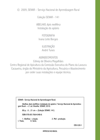IMPRESSO NO BRASIL
© 2009, SENAR – Serviço Nacional de Aprendizagem Rural
Coleção SENAR - 141
abelhas Apis mellifera
Instalação do apiário
FOTOGRAFIA
Ivana Leite Borges
ILUSTRAÇÃO
André Tunes
AGRADECIMENTOS
Ediney de Oliveira Magalhães
Centro Regional de Apicultura da Comissão Executiva do Plano da Lavoura
Cacaueira, órgão do Ministério da Agricultura, Pecuária e Abastecimento
por ceder suas instalações e equipe técnica.
SENAR - Serviço Nacional de Aprendizagem Rural.
	Abelhas Apis mellifera: instalação do apiário / Serviço Nacional de Aprendiza-
gem Rural. -- 2. ed. Brasília: SENAR, 2010.
	 80 p. : il. ; 21 cm -- (Coleção SENAR; 141)
	 ISBN 978-85-7664-048-6
	 1. Abelhas – criação. 		 2. Mel - produção. 		
I. Título. 	 II. Série.
CDU 638.1
 